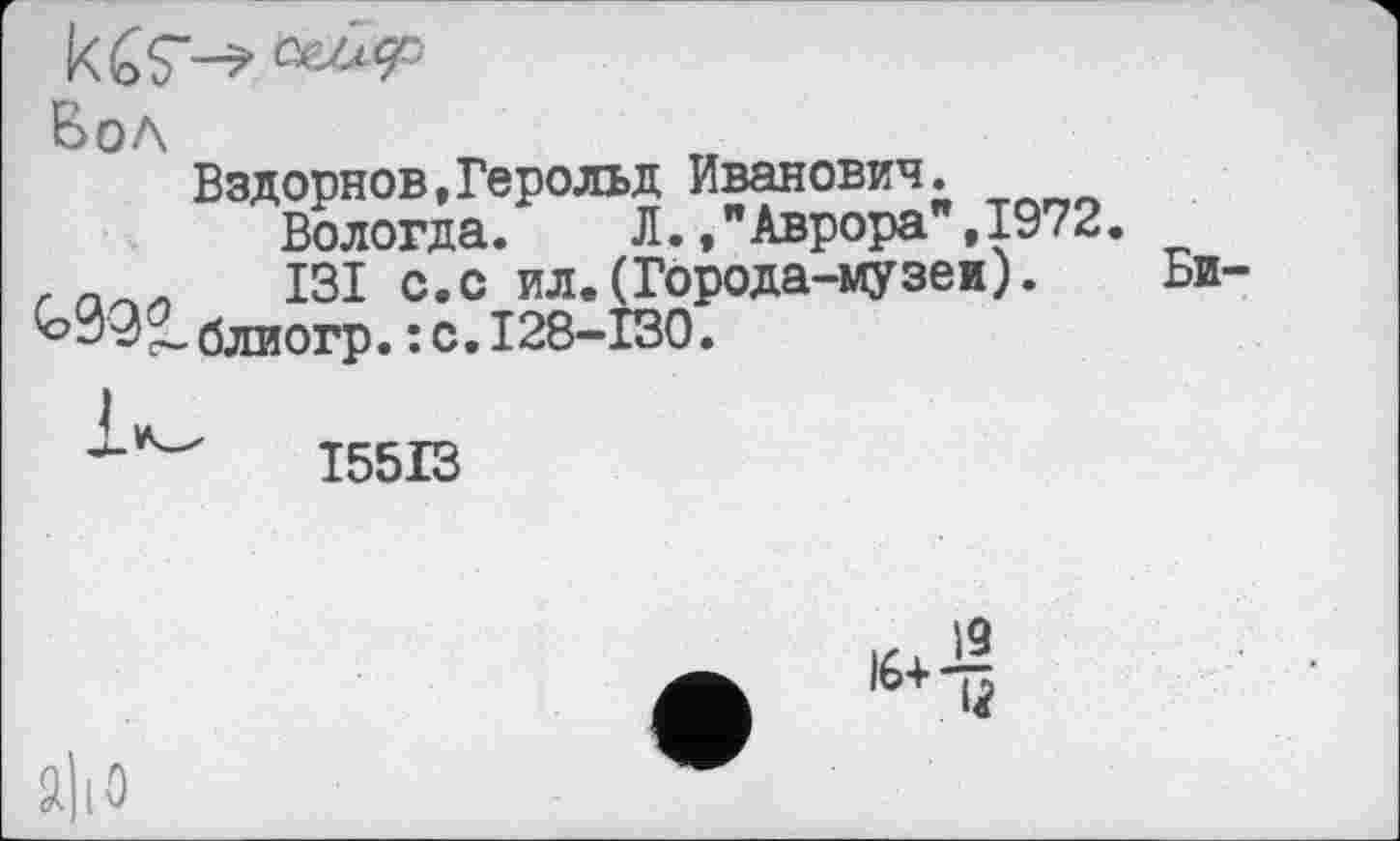 ﻿kćS-—«49=
Бол
Вздорнов,Герольд Иванович.
Вологда. Л.,"Аврора ,1972. .	I3I с.с ил.(Города-музеи).
^>092. блиогр. : с. I28-I30.
Би-